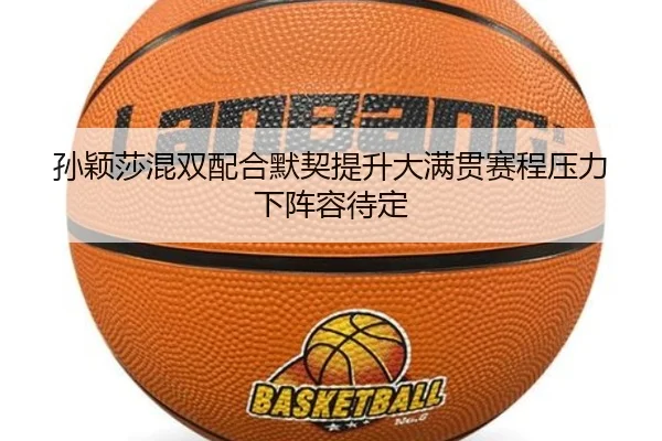 孙颖莎混双配合默契提升大满贯赛程压力下阵容待定