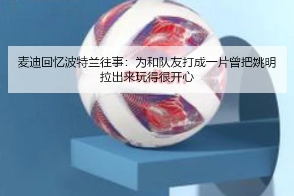 麦迪回忆波特兰往事：为和队友打成一片曾把姚明拉出来玩得很开心